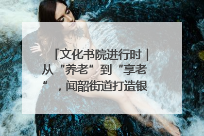 文化书院进行时｜从“养老”到“享老”，闻韶街道打造银龄幸福新图景