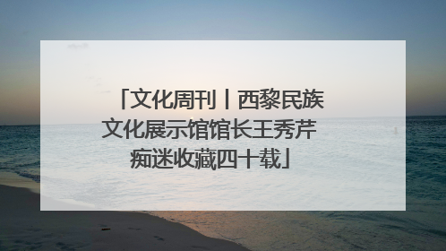 文化周刊丨西黎民族文化展示馆馆长王秀芹痴迷收藏四十载