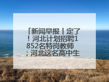 新闻早报丨定了！河北计划招聘1852名特岗教师；河北这名高中生，悄悄做了件超酷的事>>