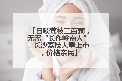 日啖荔枝三百颗,无需“长作岭南人”,长沙荔枝大量上市,价格亲民