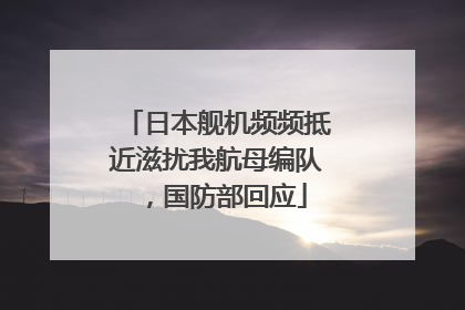 日本舰机频频抵近滋扰我航母编队，国防部回应