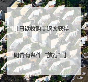 日铁收购美钢案获特朗普有条件“放行”
