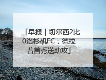 早报｜切尔西2比0洛杉矶FC，德拉普首秀送助攻