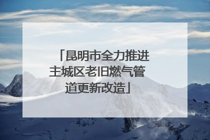 昆明市全力推进主城区老旧燃气管道更新改造