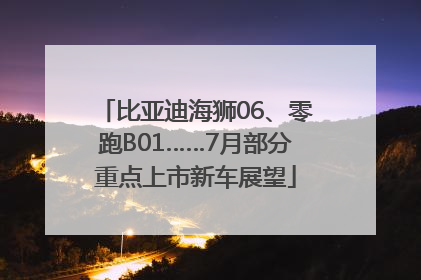 比亚迪海狮06、零跑B01……7月部分重点上市新车展望