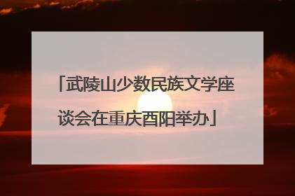 武陵山少数民族文学座谈会在重庆酉阳举办