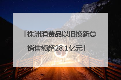 株洲消费品以旧换新总销售额超28.1亿元