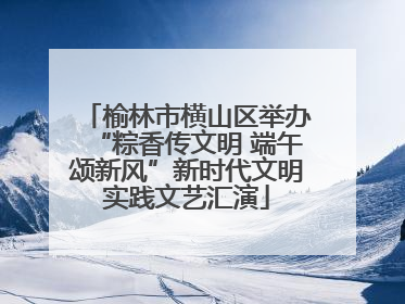 榆林市横山区举办“粽香传文明 端午颂新风”新时代文明实践文艺汇演