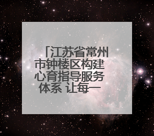 江苏省常州市钟楼区构建心育指导服务体系 让每一颗心灵找到栖息之所