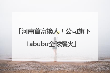 河南首富换人！公司旗下Labubu全球爆火