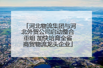 河北物流集团与河北外贸公司启动整合重组 加快培育全省商贸物流龙头企业