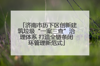 济南市历下区创新建筑垃圾“一案三查”治理体系 打造全链条闭环管理新范式