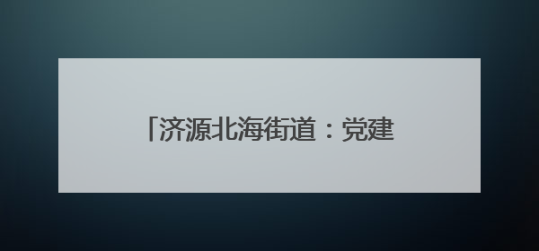 济源北海街道：党建凝聚共治合力 构建基层高效能治理新格局