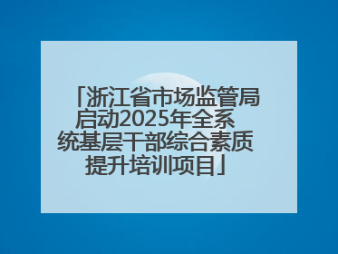 浙江省市场监管局启动2025年全系统基层干部综合素质提升培训项目