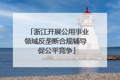 浙江开展公用事业领域反垄断合规辅导 促公平竞争