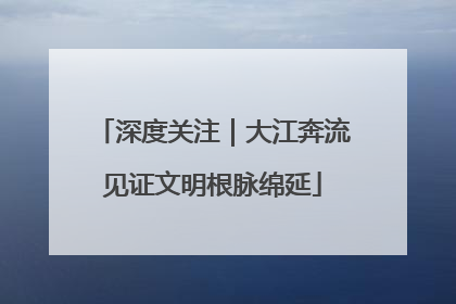 深度关注｜大江奔流见证文明根脉绵延