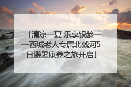 清凉一夏 乐享银龄——西城老人专属北戴河5日避暑康养之旅开启