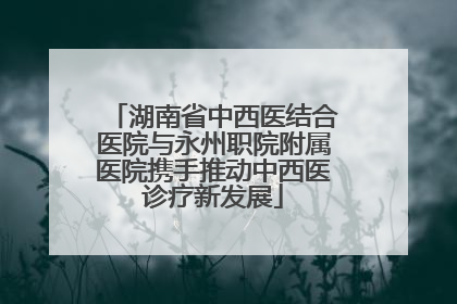 湖南省中西医结合医院与永州职院附属医院携手推动中西医诊疗新发展