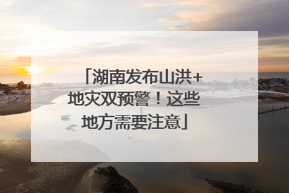 湖南发布山洪+地灾双预警！这些地方需要注意