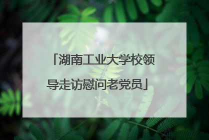 湖南工业大学校领导走访慰问老党员