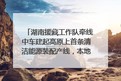 湖南援藏工作队牵线中车建起高原上首条清洁能源装配产线，本地大学生成车间检验员