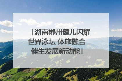 湖南郴州健儿闪耀世界泳坛 体旅融合催生发展新动能