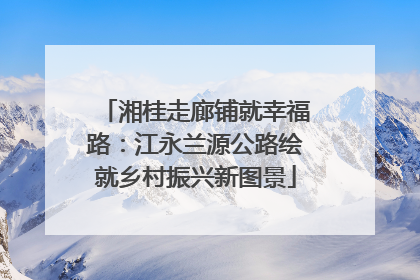 湘桂走廊铺就幸福路：江永兰源公路绘就乡村振兴新图景