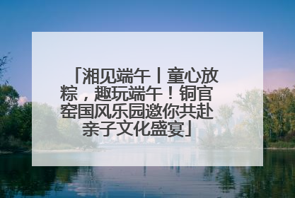 湘见端午丨童心放粽，趣玩端午！铜官窑国风乐园邀你共赴亲子文化盛宴