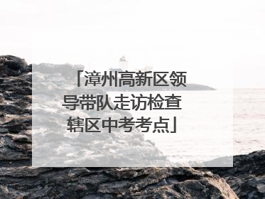 漳州高新区领导带队走访检查辖区中考考点