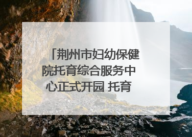 荆州市妇幼保健院托育综合服务中心正式开园 托育宣传月同步启动