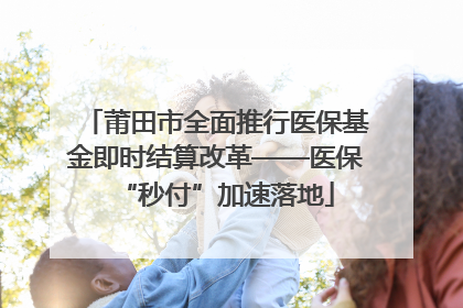 莆田市全面推行医保基金即时结算改革——医保“秒付”加速落地
