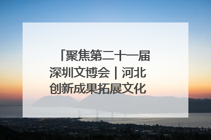 聚焦第二十一届深圳文博会｜河北创新成果拓展文化产业“朋友圈”