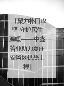 聚力补口攻坚 守护民生温暖——中鑫管业助力夏庄安置区供热工程
