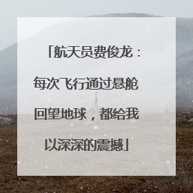 航天员费俊龙：每次飞行通过悬舱回望地球，都给我以深深的震撼
