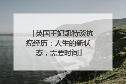 英国王妃凯特谈抗癌经历：人生的新状态，需要时间