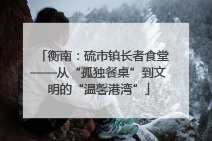 衡南：硫市镇长者食堂——从“孤独餐桌”到文明的“温馨港湾”