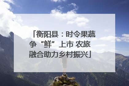 衡阳县：时令果蔬争“鲜”上市 农旅融合助力乡村振兴