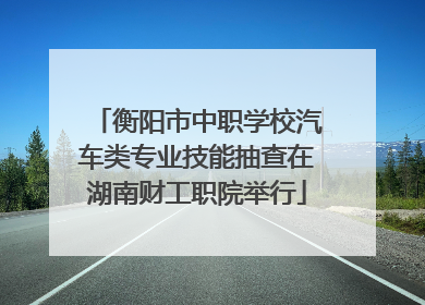 衡阳市中职学校汽车类专业技能抽查在湖南财工职院举行