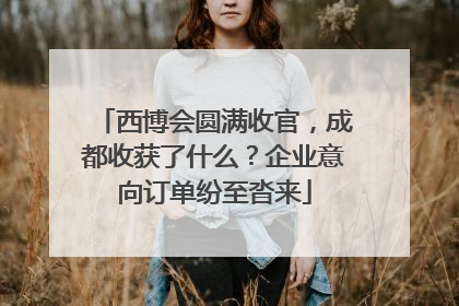 西博会圆满收官，成都收获了什么？企业意向订单纷至沓来