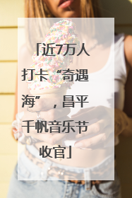 近7万人打卡“奇遇海”，昌平千帆音乐节收官
