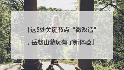 这5处关键节点“微改造”，岳麓山游玩有了新体验