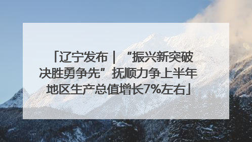 辽宁发布｜“振兴新突破 决胜勇争先”抚顺力争上半年地区生产总值增长7%左右