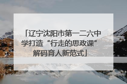 辽宁沈阳市第一二六中学打造“行走的思政课” 解码育人新范式