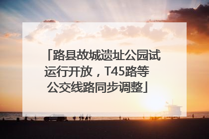 路县故城遗址公园试运行开放，T45路等公交线路同步调整