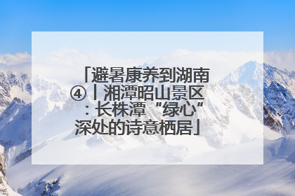避暑康养到湖南④丨湘潭昭山景区：长株潭“绿心”深处的诗意栖居