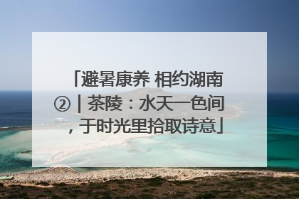 避暑康养 相约湖南②｜茶陵：水天一色间，于时光里拾取诗意