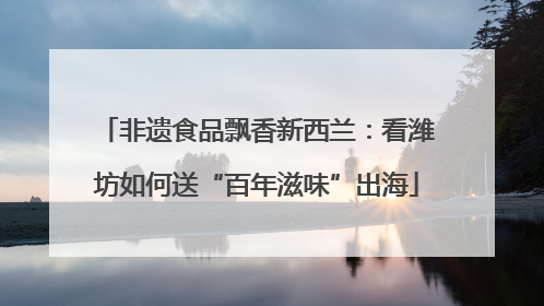 非遗食品飘香新西兰：看潍坊如何送“百年滋味”出海