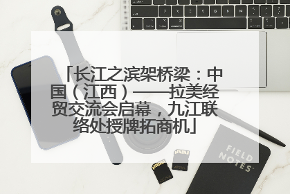 长江之滨架桥梁：中国（江西）——拉美经贸交流会启幕，九江联络处授牌拓商机