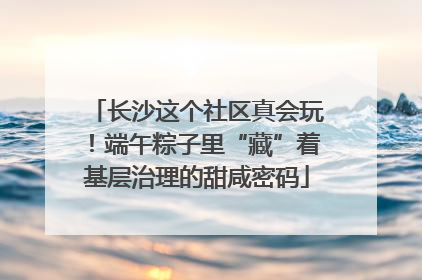 长沙这个社区真会玩！端午粽子里“藏”着基层治理的甜咸密码