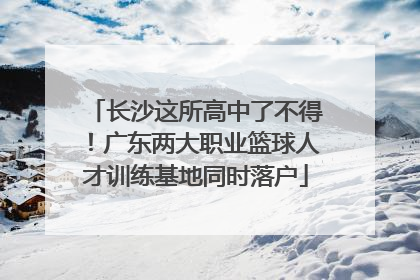 长沙这所高中了不得！广东两大职业篮球人才训练基地同时落户